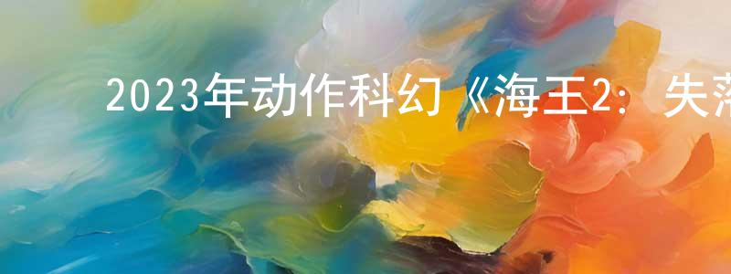 陈若峰发布2023年动作科幻《海王2:失落的王国》BD中英双字迅雷下载_电影天堂